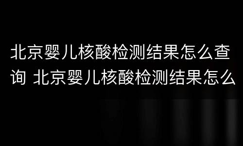 北京婴儿核酸检测结果怎么查询 北京婴儿核酸检测结果怎么查询的