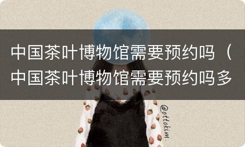 中国茶叶博物馆需要预约吗（中国茶叶博物馆需要预约吗多少钱）