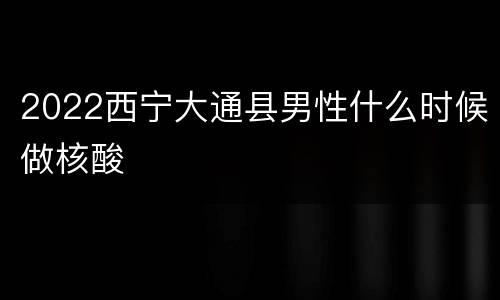 2022西宁大通县男性什么时候做核酸