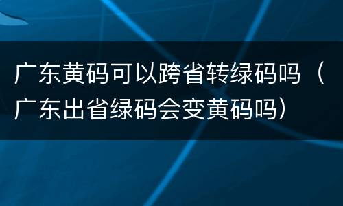 广东黄码可以跨省转绿码吗（广东出省绿码会变黄码吗）