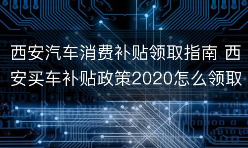 西安汽车消费补贴领取指南 西安买车补贴政策2020怎么领取