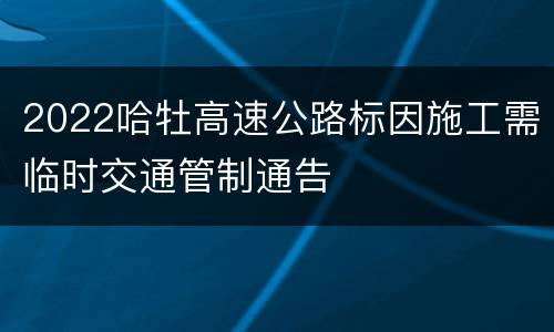 2022哈牡高速公路标因施工需临时交通管制通告
