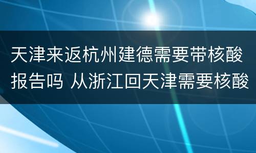 天津来返杭州建德需要带核酸报告吗 从浙江回天津需要核酸检测吗