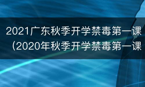 2021广东秋季开学禁毒第一课（2020年秋季开学禁毒第一课）