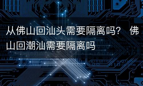 从佛山回汕头需要隔离吗？ 佛山回潮汕需要隔离吗