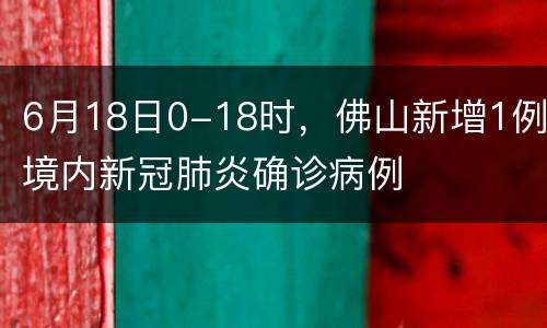 6月18日0-18时，佛山新增1例境内新冠肺炎确诊病例