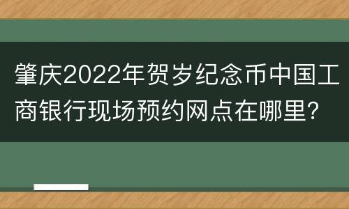 肇庆2022年贺岁纪念币中国工商银行现场预约网点在哪里？