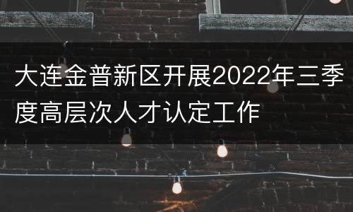 大连金普新区开展2022年三季度高层次人才认定工作