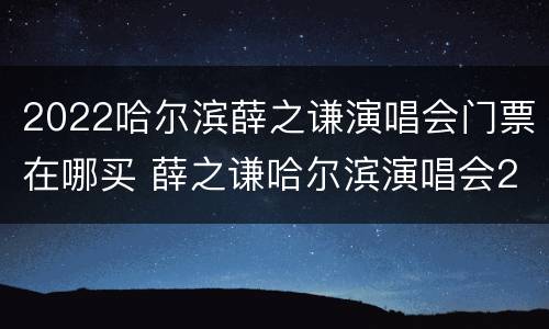 2022哈尔滨薛之谦演唱会门票在哪买 薛之谦哈尔滨演唱会2020