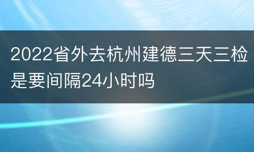 2022省外去杭州建德三天三检是要间隔24小时吗
