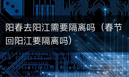 阳春去阳江需要隔离吗（春节回阳江要隔离吗）