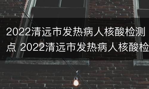 2022清远市发热病人核酸检测点 2022清远市发热病人核酸检测点查询