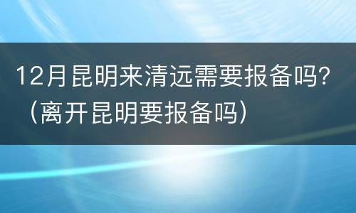 12月昆明来清远需要报备吗？（离开昆明要报备吗）