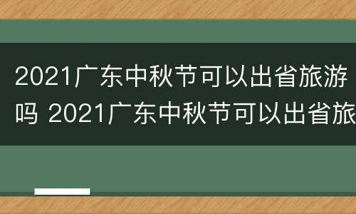 2021广东中秋节可以出省旅游吗 2021广东中秋节可以出省旅游吗知乎