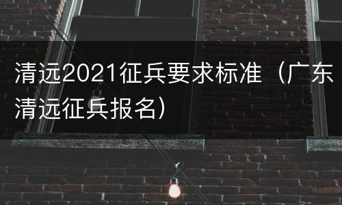 清远2021征兵要求标准（广东清远征兵报名）