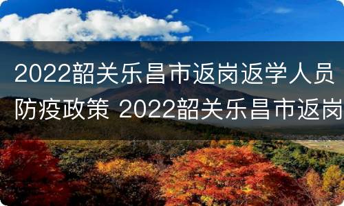 2022韶关乐昌市返岗返学人员防疫政策 2022韶关乐昌市返岗返学人员防疫政策查询