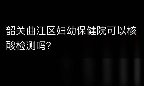 韶关曲江区妇幼保健院可以核酸检测吗？