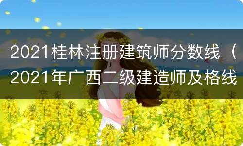 2021桂林注册建筑师分数线（2021年广西二级建造师及格线）