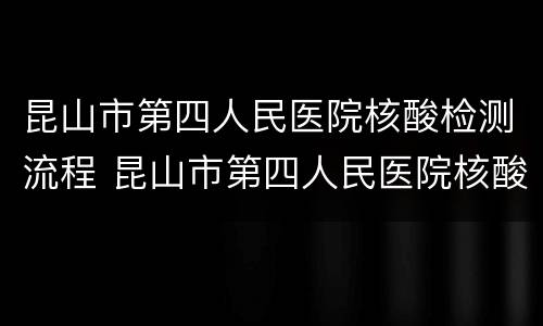 昆山市第四人民医院核酸检测流程 昆山市第四人民医院核酸检测流程表