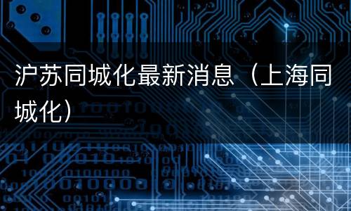 沪苏同城化最新消息（上海同城化）