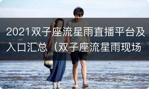 2021双子座流星雨直播平台及入口汇总（双子座流星雨现场直播）