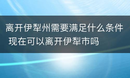 离开伊犁州需要满足什么条件 现在可以离开伊犁市吗