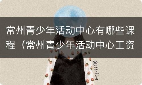 常州青少年活动中心有哪些课程（常州青少年活动中心工资待遇）