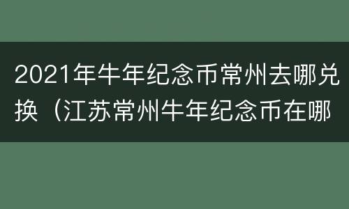 2021年牛年纪念币常州去哪兑换（江苏常州牛年纪念币在哪个银行预约）