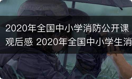 2020年全国中小学消防公开课观后感 2020年全国中小学生消防公开课观后感