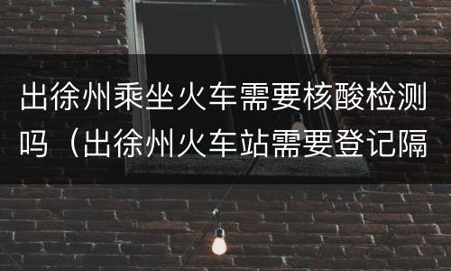 出徐州乘坐火车需要核酸检测吗（出徐州火车站需要登记隔离吗）