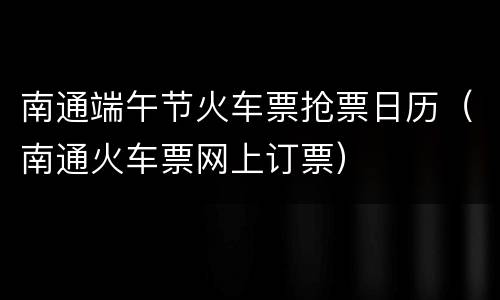 南通端午节火车票抢票日历（南通火车票网上订票）