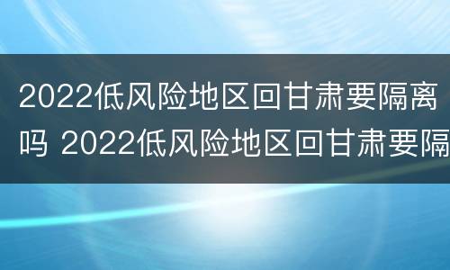 2022低风险地区回甘肃要隔离吗 2022低风险地区回甘肃要隔离吗