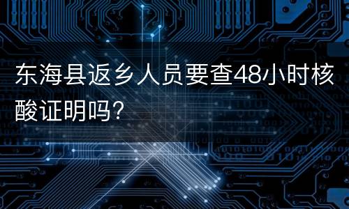 东海县返乡人员要查48小时核酸证明吗?