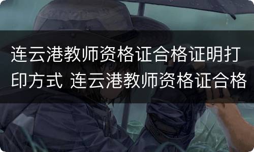 连云港教师资格证合格证明打印方式 连云港教师资格证合格证明打印方式