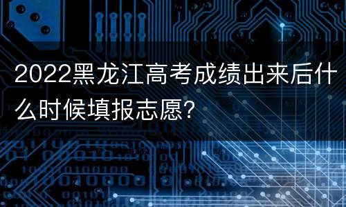 2022黑龙江高考成绩出来后什么时候填报志愿？