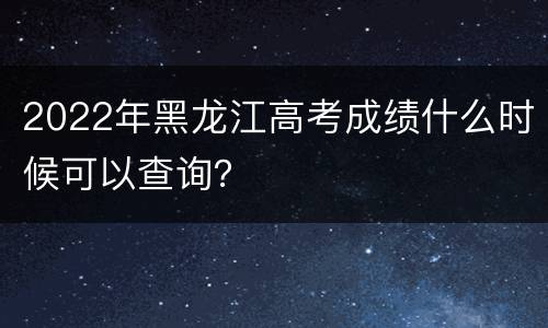 2022年黑龙江高考成绩什么时候可以查询？