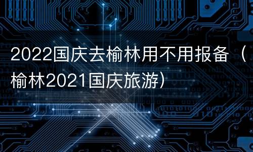 2022国庆去榆林用不用报备（榆林2021国庆旅游）