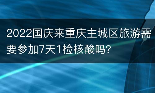 2022国庆来重庆主城区旅游需要参加7天1检核酸吗？