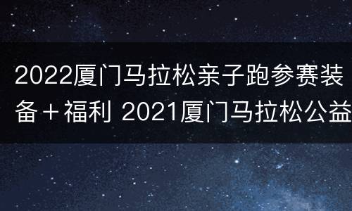 2022厦门马拉松亲子跑参赛装备＋福利 2021厦门马拉松公益跑