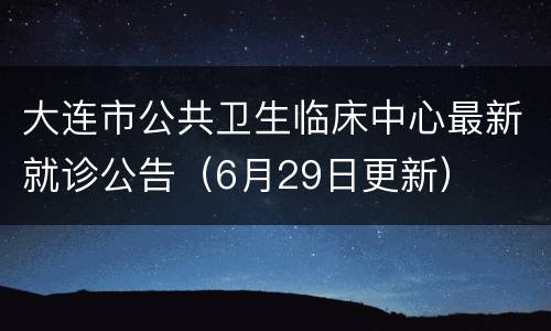 大连市公共卫生临床中心最新就诊公告（6月29日更新）