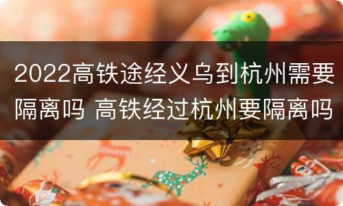2022高铁途经义乌到杭州需要隔离吗 高铁经过杭州要隔离吗