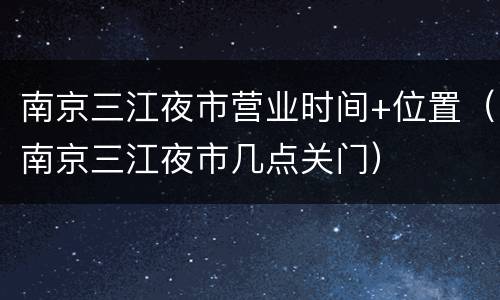 南京三江夜市营业时间+位置（南京三江夜市几点关门）