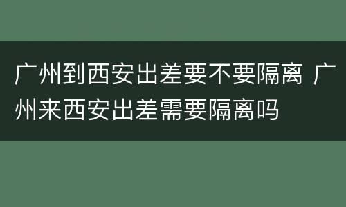 广州到西安出差要不要隔离 广州来西安出差需要隔离吗