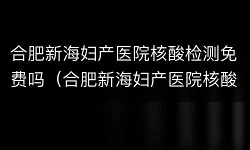 合肥新海妇产医院核酸检测免费吗（合肥新海妇产医院核酸检测免费吗现在）