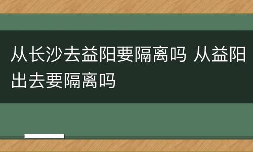 从长沙去益阳要隔离吗 从益阳出去要隔离吗