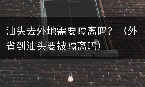 汕头去外地需要隔离吗？（外省到汕头要被隔离吗）