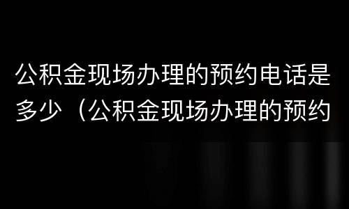 公积金现场办理的预约电话是多少（公积金现场办理的预约电话是多少啊）