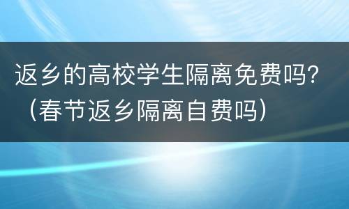 返乡的高校学生隔离免费吗？（春节返乡隔离自费吗）
