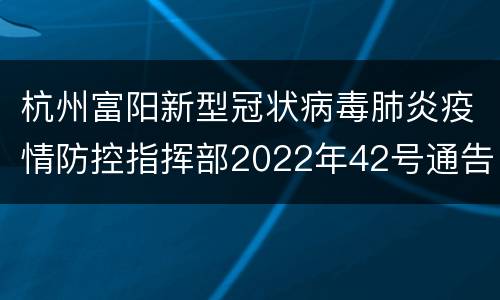 杭州富阳新型冠状病毒肺炎疫情防控指挥部2022年42号通告