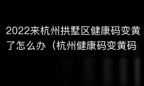 2022来杭州拱墅区健康码变黄了怎么办（杭州健康码变黄码怎么办）